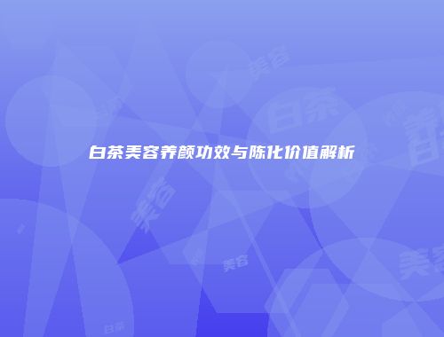 白茶美容养颜功效与陈化价值解析