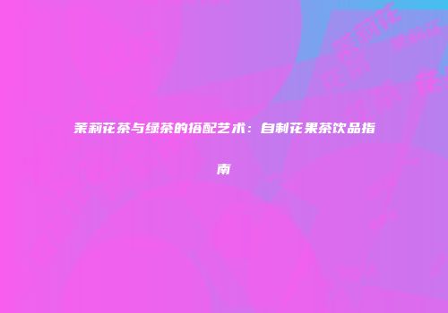茉莉花茶与绿茶的搭配艺术：自制花果茶饮品指南