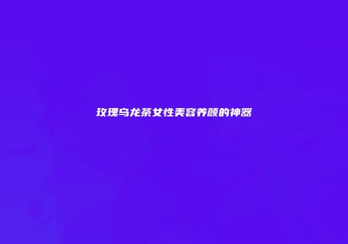 玫瑰乌龙茶女性美容养颜的神器