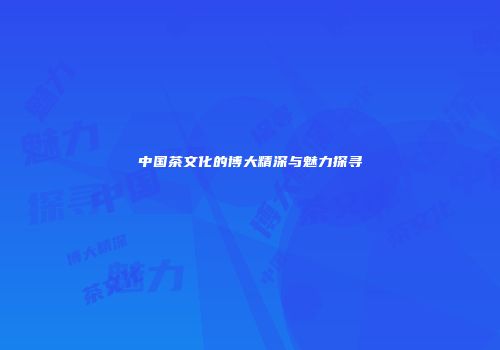 中国茶文化的博大精深与魅力探寻
