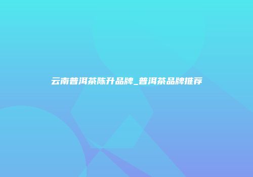 云南普洱茶陈升品牌_普洱茶品牌推荐
