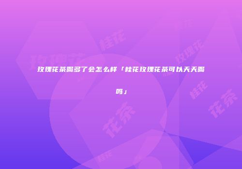 玫瑰花茶喝多了会怎么样「桂花玫瑰花茶可以天天喝吗」