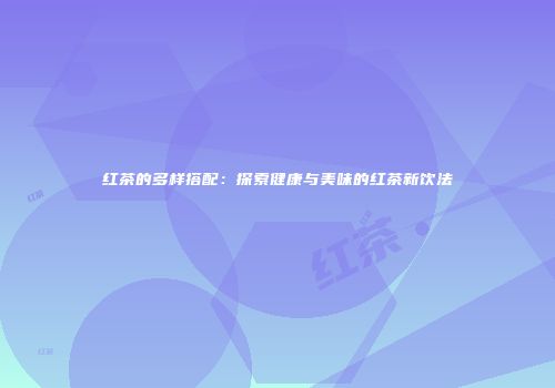 红茶的多样搭配：探索健康与美味的红茶新饮法