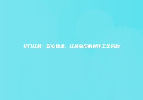 祁门红茶：匠心独运，红茶皇后的制作工艺揭秘
