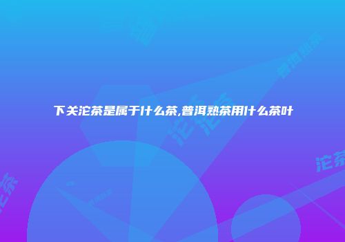 下关沱茶是属于什么茶,普洱熟茶用什么茶叶
