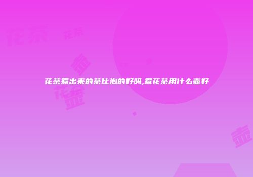 花茶煮出来的茶比泡的好吗,煮花茶用什么壶好