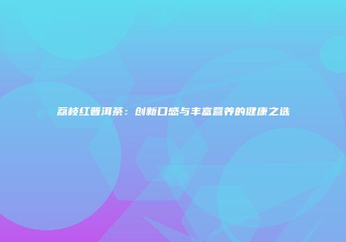 荔枝红普洱茶：创新口感与丰富营养的健康之选