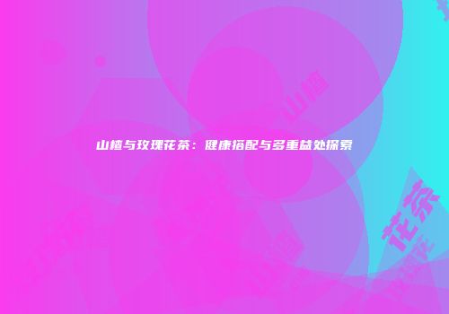 山楂与玫瑰花茶：健康搭配与多重益处探索