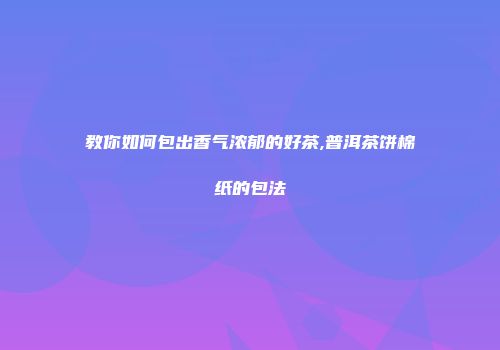 教你如何包出香气浓郁的好茶,普洱茶饼棉纸的包法