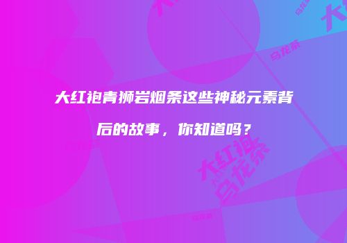 大红袍青狮岩烟条这些神秘元素背后的故事，你知道吗？