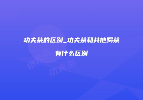功夫茶的区别_功夫茶和其他喝茶有什么区别
