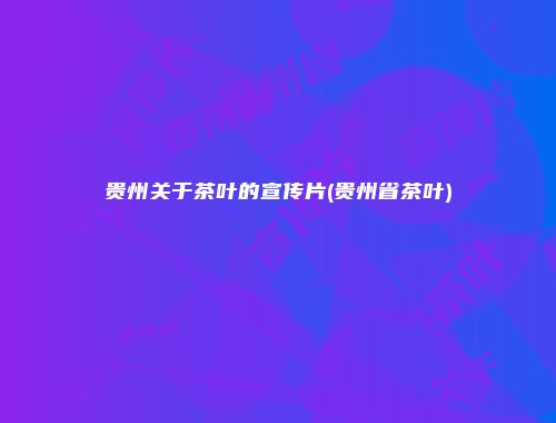 贵州关于茶叶的宣传片(贵州省茶叶)