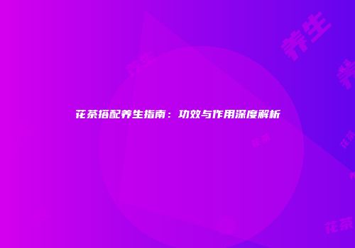 花茶搭配养生指南：功效与作用深度解析