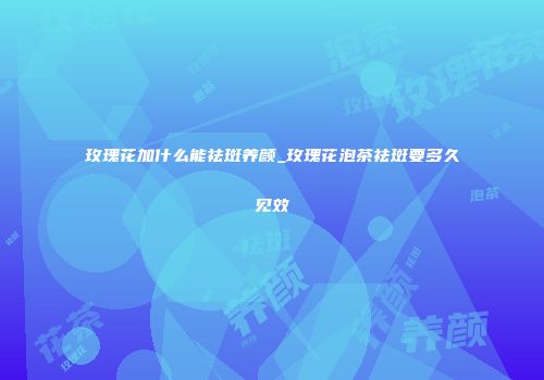 玫瑰花加什么能祛斑养颜_玫瑰花泡茶祛斑要多久见效
