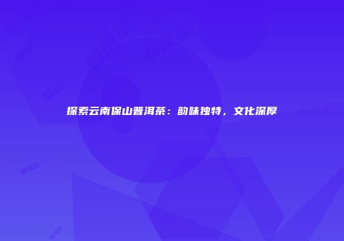 探索云南保山普洱茶：韵味独特，文化深厚