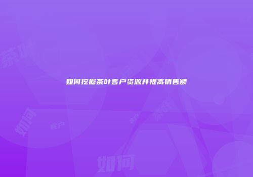如何挖掘茶叶客户资源并提高销售额