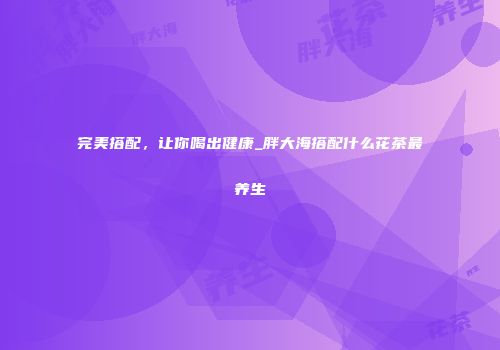 完美搭配，让你喝出健康_胖大海搭配什么花茶最养生