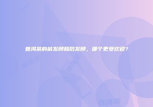普洱茶的前发酵和后发酵，哪个更受欢迎？