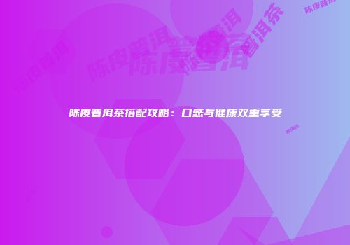 陈皮普洱茶搭配攻略：口感与健康双重享受