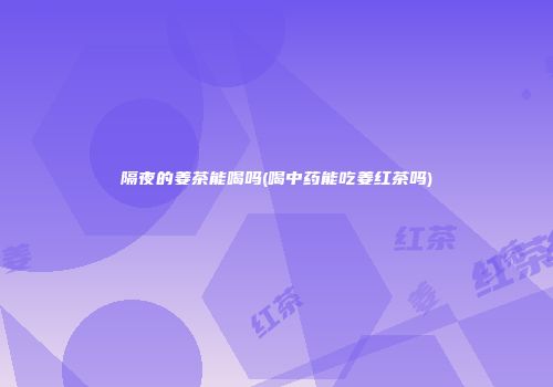 隔夜的姜茶能喝吗(喝中药能吃姜红茶吗)