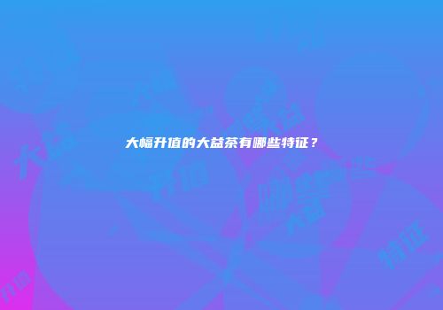 大幅升值的大益茶有哪些特征？