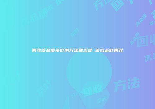 回收高品质茶叶的方法和流程_高档茶叶回收