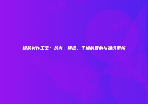 绿茶制作工艺：杀青、揉捻、干燥的目的与知识解析