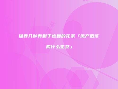 推荐几种有利于恢复的花茶「流产后该喝什么花茶」