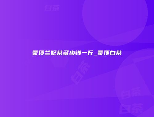 蒙顶兰妃茶多少钱一斤_蒙顶白茶