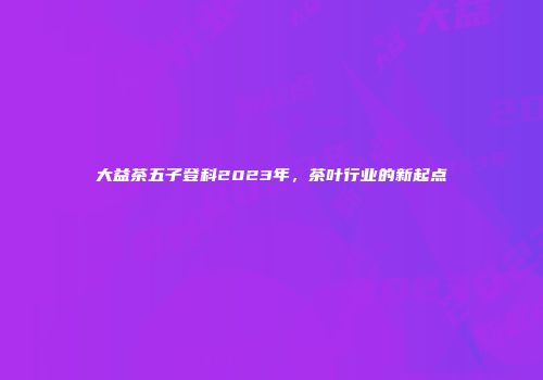大益茶五子登科2023年，茶叶行业的新起点