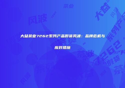 大益茶业7262系列产品假货风波：品牌危机与应对措施
