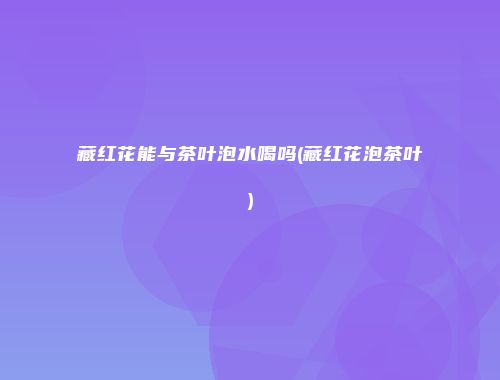 藏红花能与茶叶泡水喝吗(藏红花泡茶叶)