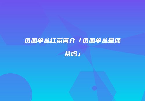 凤凰单丛红茶简介「凤凰单丛是绿茶吗」