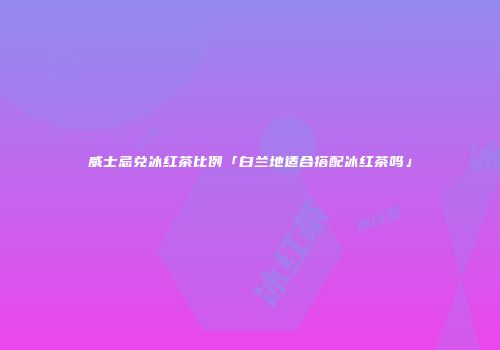 威士忌兑冰红茶比例「白兰地适合搭配冰红茶吗」