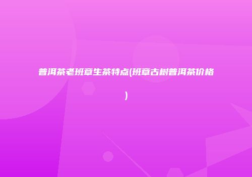 普洱茶老班章生茶特点(班章古树普洱茶价格)