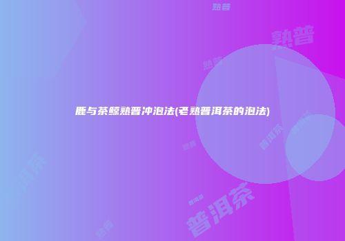 鹿与茶鲸熟普冲泡法(老熟普洱茶的泡法)