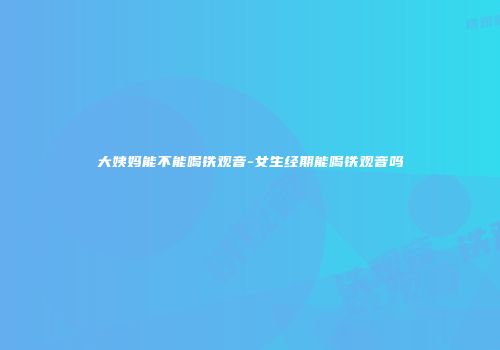 大姨妈能不能喝铁观音-女生经期能喝铁观音吗