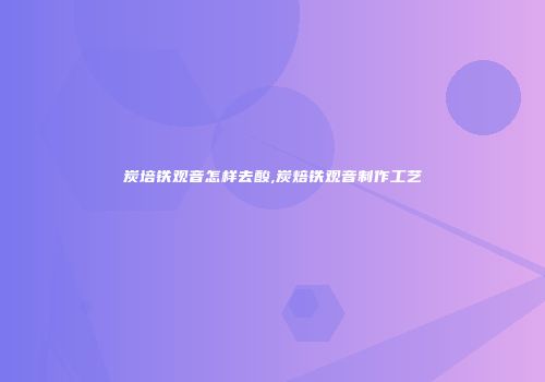炭培铁观音怎样去酸,炭焙铁观音制作工艺