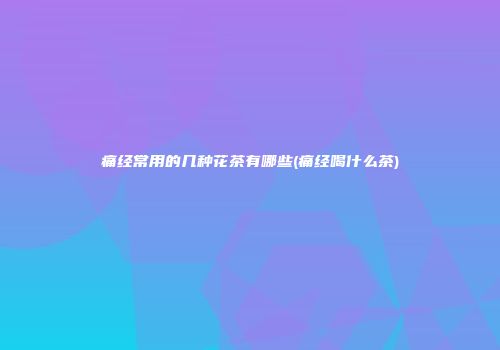 痛经常用的几种花茶有哪些(痛经喝什么茶)