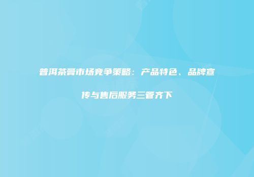 普洱茶膏市场竞争策略：产品特色、品牌宣传与售后服务三管齐下