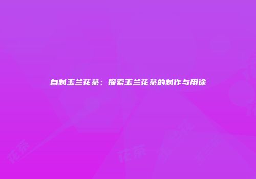 自制玉兰花茶：探索玉兰花茶的制作与用途