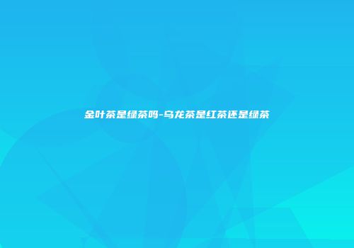 金叶茶是绿茶吗-乌龙茶是红茶还是绿茶