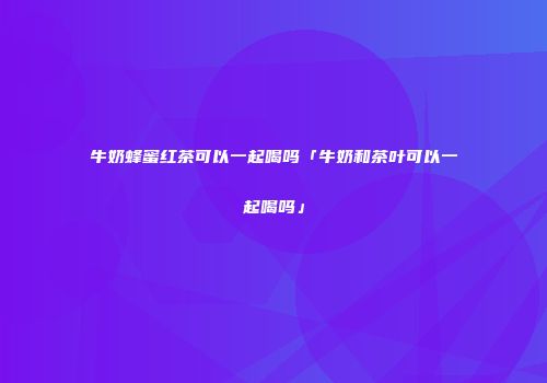牛奶蜂蜜红茶可以一起喝吗「牛奶和茶叶可以一起喝吗」