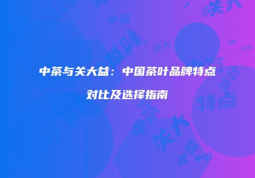 中茶与关大益：中国茶叶品牌特点对比及选择指南