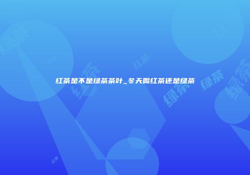红茶是不是绿茶茶叶_冬天喝红茶还是绿茶
