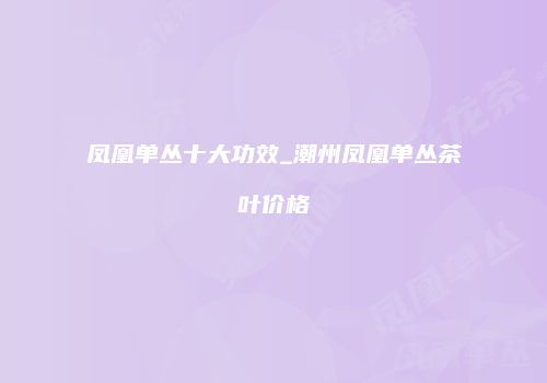 凤凰单丛十大功效_潮州凤凰单丛茶叶价格