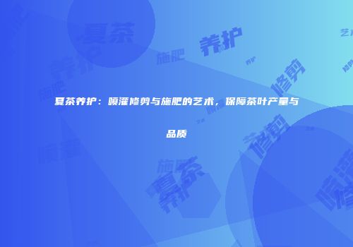 夏茶养护：喷灌修剪与施肥的艺术，保障茶叶产量与品质