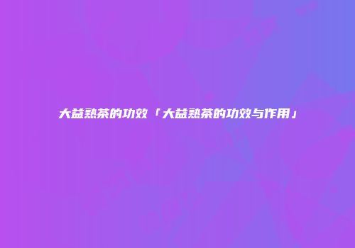 大益熟茶的功效「大益熟茶的功效与作用」