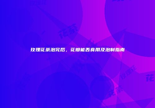 玫瑰花茶泡完后，花瓣能否食用及泡制指南