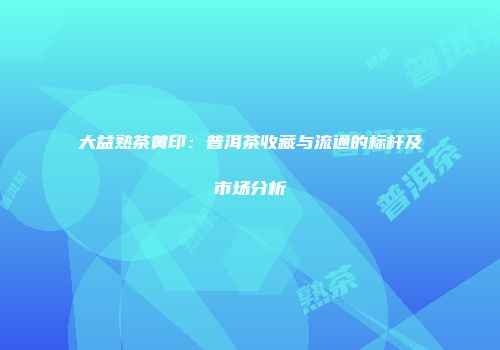 大益熟茶黄印：普洱茶收藏与流通的标杆及市场分析